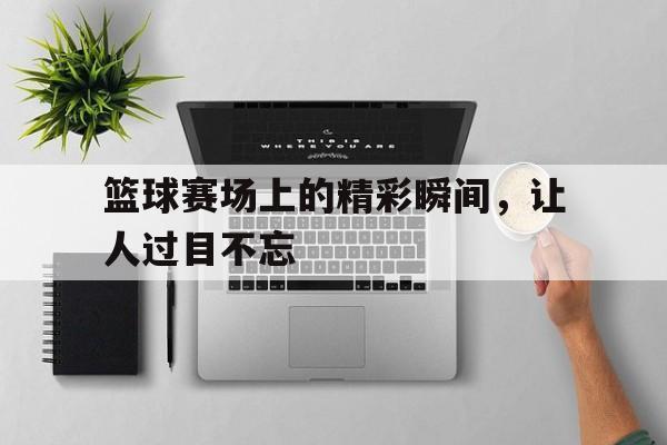 篮球赛场上的精彩瞬间,让人过目不忘的句子